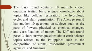 The Easy round contains 10 multiple choice
questions testing basic science knowledge about
topics like cellular respiration, the hydrologic
cycle, and plant germination. The Average round
has another 10 questions on subjects such as the
parts of flowers, physical vs. chemical changes,
and classifications of matter. The Difficult round
poses 3 short answer questions about earth science
topics related to the Philippines such as the
composition of atoms, responsible government
agencies, and tsunamis.
 