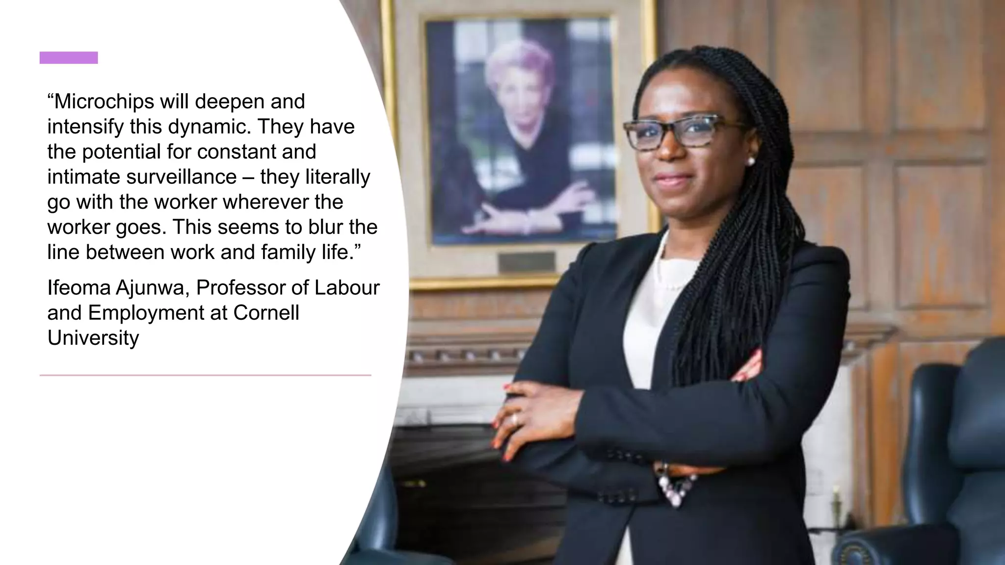 “Microchips will deepen and
intensify this dynamic. They have
the potential for constant and
intimate surveillance – they literally
go with the worker wherever the
worker goes. This seems to blur the
line between work and family life.”
Ifeoma Ajunwa, Professor of Labour
and Employment at Cornell
University
 