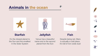 Starfish
It’s the closest planet to
the Sun and the smallest
in the Solar System
Jellyfish
Venus has a beautiful
name and is the second
planet from the Sun
Animals in the ocean
Fish
Despite being red, Mars
is actually a cold place.
It’s full of iron oxide dust
 
