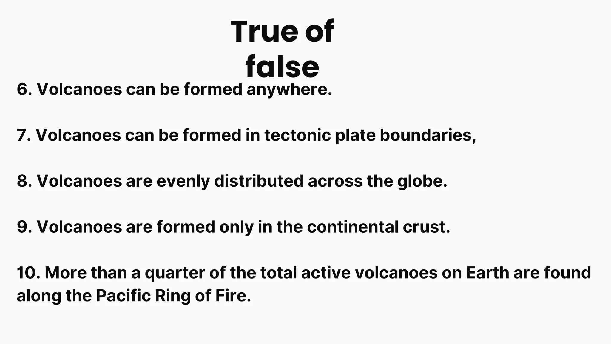 6. Volcanoes can be formed anywhere.
7. Volcanoes can be formed in tectonic plate boundaries,
8. Volcanoes are evenly distributed across the globe.
9. Volcanoes are formed only in the continental crust.
10. More than a quarter of the total active volcanoes on Earth are found
along the Pacific Ring of Fire.
True of
false
 