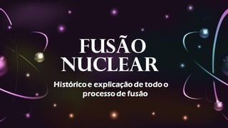 Fusão
Nuclear
Históricoe explicação de todo o
processo de fusão
 