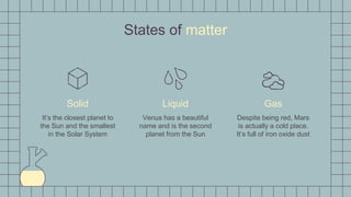States of matter
Solid
It’s the closest planet to
the Sun and the smallest
in the Solar System
Liquid
Venus has a beautiful
name and is the second
planet from the Sun
Gas
Despite being red, Mars
is actually a cold place.
It’s full of iron oxide dust
 