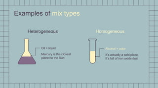 Examples of mix types
Heterogeneous Homogeneous
Oil + liquid
Mercury is the closest
planet to the Sun
Alcohol + color
It’s actually a cold place.
It’s full of iron oxide dust
 