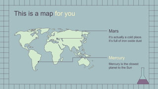 This is a map for you
Mercury
Mars
Mercury is the closest
planet to the Sun
It’s actually a cold place.
It’s full of iron oxide dust
 
