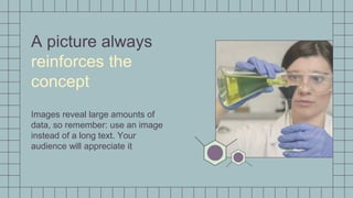 A picture always
reinforces the
concept
Images reveal large amounts of
data, so remember: use an image
instead of a long text. Your
audience will appreciate it
 