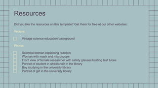 Resources
Did you like the resources on this template? Get them for free at our other websites:
Vectors
⃞ Vintage science education background
Photos
⃞ Scientist woman explaining reaction
⃞ Woman with mask and microscope
⃞ Front view of female researcher with safety glasses holding test tubes
⃞ Portrait of student in wheelchair in the library
⃞ Boy studying in the university library
⃞ Portrait of girl in the university library
 