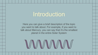 Introduction
Here you can give a brief description of the topic
you want to talk about. For example, if you want to
talk about Mercury, you can say that it’s the smallest
planet in the entire Solar System
 