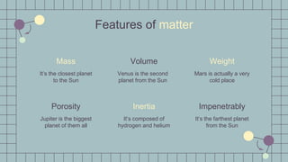 Mars is actually a very
cold place
It’s the farthest planet
from the Sun
Weight
Impenetrably
Features of matter
Mass
It’s the closest planet
to the Sun
Volume
Venus is the second
planet from the Sun
Porosity
Jupiter is the biggest
planet of them all
Inertia
It’s composed of
hydrogen and helium
 
