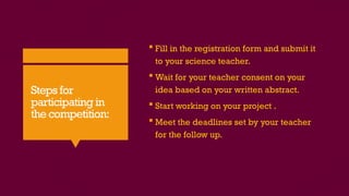 Steps for
participating in
the competition:
 Fill in the registration form and submit it
to your science teacher.
 Wait for your teacher consent on your
idea based on your written abstract.
 Start working on your project .
 Meet the deadlines set by your teacher
for the follow up.
 