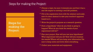 StepsformakingtheProject:
 Choose a topic, be sure it interests you and that it has a
real life impact or solving a real life problem.
 Fill in the registration form with the abstract and make
sure it’s clear abstract to take your teacher’s approval
based on it.
 Write the project’s purpose as a research question.
 Form a hypothesis “what do you think is going to
happen? What do you think the results of your
experiment will be?”
 Plan your project. How will you test your hypothesis?
What experiment will you do? How will you measure
the results? Where will you keep your information? Be
sure to keep notes and write down everything.
 Collect your materials and equipment.
Steps for
making the
Project:
 
