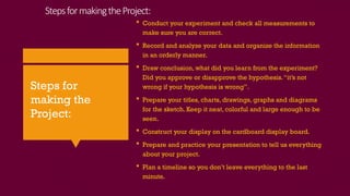 StepsformakingtheProject:
 Conduct your experiment and check all measurements to
make sure you are correct.
 Record and analyze your data and organize the information
in an orderly manner.
 Draw conclusion, what did you learn from the experiment?
Did you approve or disapprove the hypothesis.“it’s not
wrong if your hypothesis is wrong”.
 Prepare your titles, charts, drawings, graphs and diagrams
for the sketch. Keep it neat, colorful and large enough to be
seen.
 Construct your display on the cardboard display board.
 Prepare and practice your presentation to tell us everything
about your project.
 Plan a timeline so you don’t leave everything to the last
minute.
Steps for
making the
Project:
 