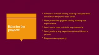 Rules for the
projects:
 Never eat or drink during making an experiment
and always keep your area clean.
 Wear protective goggles during making any
experiments.
 Don’t touch, taste or inhale any chemicals.
 Don’t perform any experiment that will harm a
person.
 Dispose waste properly.
 