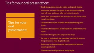 Tips for your oralpresentation:
 Look sharp, dress nice, be polite and speak clearly.
 Introduce yourself and point to the title of the display
and tell your audience why you chose to study.
 State your problem that you studied and tell them about
your hypothesis.
 Talk about what you learned while researching your
topic.
 Talk about the sources that helped you understand your
topic.
 Talk about the project & explain the steps.
 Be sure to include all the materials involved & point to
the pictures on your display board.
 Refer to your hypothesis and its connection with the
results produced.
 Make sure to read your table and graphs.
Tips for your
oral
presentation:
 