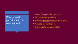 Why should I
participate in the
competition?
• Learn the scientific methods.
• Discover your passions.
• Develop project management skills.
• Acquire research skills.
• Hone public speaking skills.
 