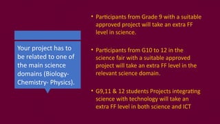 Your project has to
be related to one of
the main science
domains (Biology-
Chemistry- Physics).
• Participants from Grade 9 with a suitable
approved project will take an extra FF
level in science.
• Participants from G10 to 12 in the
science fair with a suitable approved
project will take an extra FF level in the
relevant science domain.
• G9,11 & 12 students Projects integrating
science with technology will take an
extra FF level in both science and ICT
 