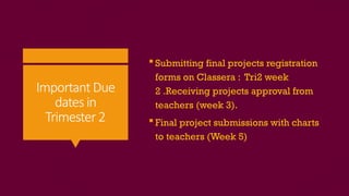 ImportantDue
dates in
Trimester2
 Submitting final projects registration
forms on Classera : Tri2 week
2 .Receiving projects approval from
teachers (week 3).
 Final project submissions with charts
to teachers (Week 5)
 