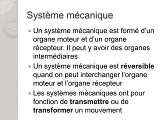 Système mécanique
 Un système mécanique est formé d’un
  organe moteur et d’un organe
  récepteur. Il peut y avoir des organes
  intermédiaires
 Un système mécanique est réversible
  quand on peut interchanger l’organe
  moteur et l’organe récepteur
 Les systèmes mécaniques ont pour
  fonction de transmettre ou de
  transformer un mouvement
 