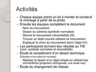 Activités
 Chaque équipe prend un kit à monter et construit
  le montage à partir de la photo
 Ensuite les équipes complètent le document
    ◦   Nom du mouvement
    ◦   Dessin du schéma (symbole normalisé)
    ◦   Décrire le mouvement (réversibilité) (III)
    ◦   Trouver un objet courant utilisant ce mouvement
    ◦   Expliquer le choix du mouvement dans l’objet (IV)
   Les participants écrivent leur résultat au TNI
    (nom, symbole normalisé et réversibilité)
   Étude et complément d’un dessin technique
    (utilisation d’une pièce du montage)
    ◦ Réaliser le dessin d’un objet simple en utilisant les
      conventions (projection orthogonale, une seule vue)
   Étude du changement de vitesse
 