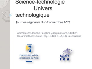 Science-technologie
       Univers
technologique
Journée régionale du 16 novembre 2012


Animateurs: Joanne Faucher, Jacques Doré, CSRDN
Co-animatrice: Louise Roy, RÉCIT FGA, SR Laurentides
 