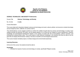 Page 1 of 18
Science, Technology, and Society
Republic of the Philippines
OFFICE OF THE PRESIDENT
COMMISSION ON HIGHER EDUCATION
SCIENCE, TECHNOLOGY, AND SOCIETY Preliminaries
Course Title : Science, Technology, and Society
No. of Units : 3 units
Course Description:
The course deals with interactions between science and technology and social, cultural, political, and economic contexts that shape
and are shaped by them. (CMO No. 20, series of 2013)
This interdisciplinary course engages students to confront the realities brought about by science and technology in society. Such
realities pervade the personal, the public, and the global aspects of our living and are integral to human development. Scientific
knowledge and technological development happen in the context of society with all its socio-political, cultural, economic, and
philosophical underpinnings at play. This course seeks to instill reflective knowledge in the students that they are able to live the
good life and display ethical decision making in the face of scientific and technological advancement.
This course includes mandatory topics on climate change and environmental awareness.
Learning Outcomes
At the end of the course, the students should be able to:
Knowledge
1. Articulate the impacts of science and technology on society, specifically Philippine society
 
