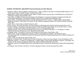 Page 15 of 18
Science, Technology, and Society
SCIENCE, TECHNOLOGY, AND SOCIETY Required Readings and Other Materials
 Anderson, Philip W. “More is Different—One More Time,” in More is Different: Fifty Years of Condensed Matter Physics, ed. N.
Phuan Ong and Ravin N. Bhatt, Princeton University Press, 2001.
 Balakrishnan, Janaki and B V Sreekantan, eds. Nature’s Longest Threads: New Frontiers in the Mathematics and Physics of
Information in Biology, World Scientific, 2014.
 Caoli, Olivia. “A History of Science and Technology of the Philippines,” in Analysis of Conditions for National Scientific and
Technological Self-Reliance: The Philippine Situation, Quezon City: University of the Philippines, 1986.
 Dayrit, Fabian. “Sustainable Development: An Evolving Paradigm for the 21st
Century,” in Stellar Origins, Human Ways:
Readings in Science, Technology, and Society, ed. Ma. Assunta Cuyegkeng, Quezon City: Ateneo de Manila University
Press, 2011.
 Ecker, David J. Germ Catcher, Scientific American, 2014.
 Floridi, Luciano. The Fourth Revolution: How the Infosphere is Reshaping Human Reality, Oxford University Press, 2014.
 Feynman, Richard. “The Pleasure of Finding Things Out: What Is and What should be the role of scientific culture in modern
society” in The Best Short Works of Richard Feynman, pp. 97–115, Perseus Books,1999.
 Gripaldo, Rolando. “The Concepts of the Public Good: A View from the Filipino Philosopher” in The Making of a Filipino
Philosopher and Other Essays, pp. 82-100, National Bookstore, 2009.
 Heidegger, Martin. The Question Concerning Technology and Other Essays, HarperCollins, 1982.
 Hickel, Jason. “Forget ‘developing’ poor countries, it’s time to ‘de-develop’ rich countries,” The Guardian, Online:
http://www.theguardian.com/global-development-professionals-network/2015/sep/23/developing-poor-countries-de-develop-rich-
countries-sdgs.
 Lehrer, Jonah. How We Decide, Mariner Books, 2010.
 Maboloc, Christopher Ryan. “Eudaimonia and Human Flourishing” in Ethics and Human Dignity, 15-23, Rex Bookstore, 2010.
 McNamara, Daniel J. in “A Return to the Beginning,” in Stellar Origins, Human Ways: Readings in Science, Technology, and
Society, ed. Ma. Assunta Cuyegkeng, Quezon City: Ateneo de Manila University Press, 2011.
 Rodriguez, Socorro M. “Philippine Science and Technology: Economic, Political and Social Events Shaping Their Development,”
1996
 Von Baeyer, Hans Christian, Information: The New Language of Science, Harvard University Press, 2005.
 