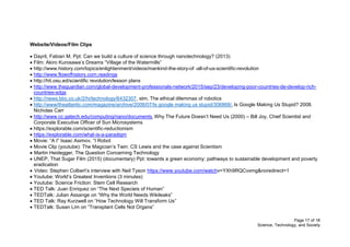 Page 17 of 18
Science, Technology, and Society
Website/Videos/Film Clips
 Dayrit, Fabian M. Ppt: Can we build a culture of science through nanotechnology? (2013)
 Film: Akiro Kurosawa’s Dreams “Village of the Watermills”
 http://www.history.com/topics/enlightenment/videos/mankind-the-story-of -all-of-us-scientific-revolution
 http://www.flowofhistory.com.readings
 http://hti.osu.ed/scientific revolution/lesson plans
 http://www.theguardian.com/global-development-professionals-network/2015/sep/23/developing-poor-countries-de-develop-rich-
countries-sdgs
 http://news.bbc.co.uk/2/hi/technology/6432307, stm, The ethical dilemmas of robotics
 http://www/theatlantic.com/magazine/archive/2008/07/Is google making us stupid/306868/, Is Google Making Us Stupid? 2008.
Nicholas Carr
 http://www.cc.gatech.edu/computing/nano/documents, Why The Future Doesn’t Need Us (2000) – Bill Joy, Chief Scientist and
Corporate Executive Officer of Sun Microsystems
 https://explorable.com/scientific-reductionism
 https://explorable.com/what-is-a-paradigm
 Movie: “A I” Isaac Asimov, “I Robot
 Movie Clip (youtube): The Magician’s Twin: CS Lewis and the case against Scientism
 Martin Heidegger, The Question Concerning Technology
 UNEP, That Sugar Film (2015) (documentary) Ppt: towards a green economy: pathways to sustainable development and poverty
eradication
 Video: Stephen Colbert’s interview with Neil Tyson https://www.youtube.com/watchv=YXh9RQCvxmg&noredirect=1
 Youtube: World’s Greatest Inventions (3 minutes)
 Youtube: Science Friction: Stem Cell Research
 TED Talk: Juan Enriquez on “The Next Specieis of Human”
 TEDTalk: Julian Assange on “Why the World Needs Wikileaks”
 TED Talk: Ray Kurzwell on “How Technology Will Transform Us”
 TEDTalk: Susan Lim on “Transplant Cells Not Organs”
 