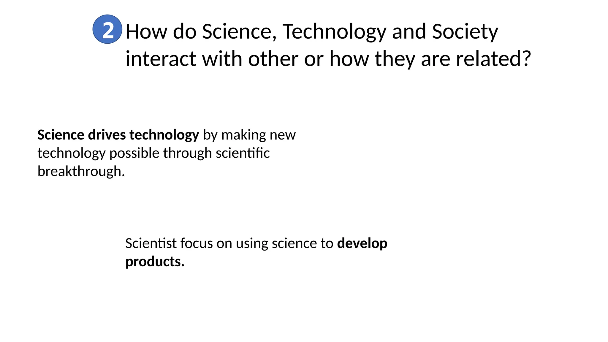 2 How do Science, Technology and Society
interact with other or how they are related?
Science drives technology by making new
technology possible through scientific
breakthrough.
Scientist focus on using science to develop
products.
 