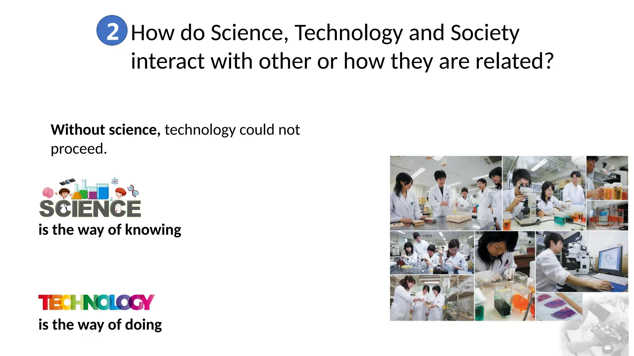 2 How do Science, Technology and Society
interact with other or how they are related?
Without science, technology could not
proceed.
is the way of knowing
is the way of doing
 