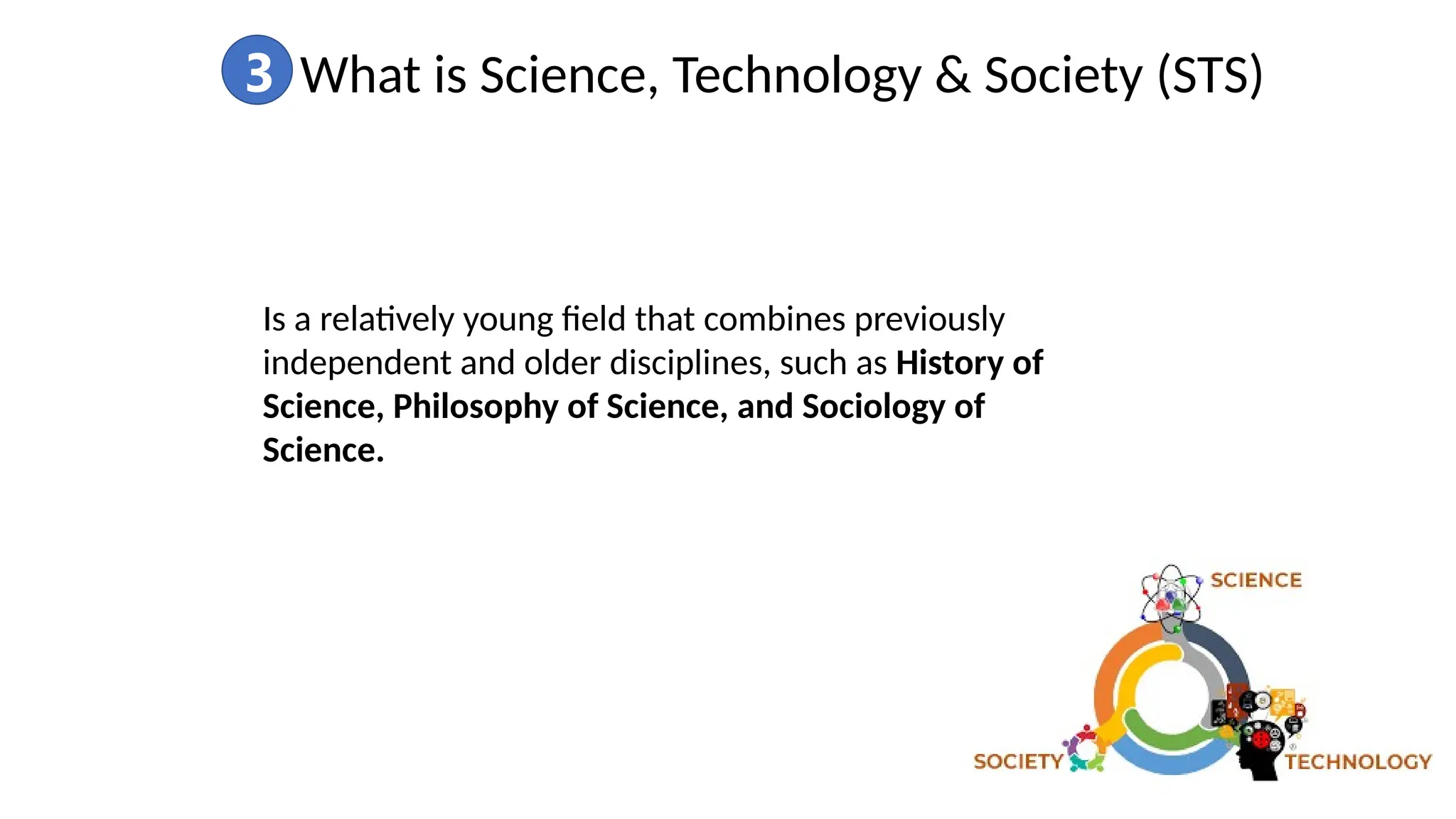 3 What is Science, Technology & Society (STS)
Is a relatively young field that combines previously
independent and older disciplines, such as History of
Science, Philosophy of Science, and Sociology of
Science.
 