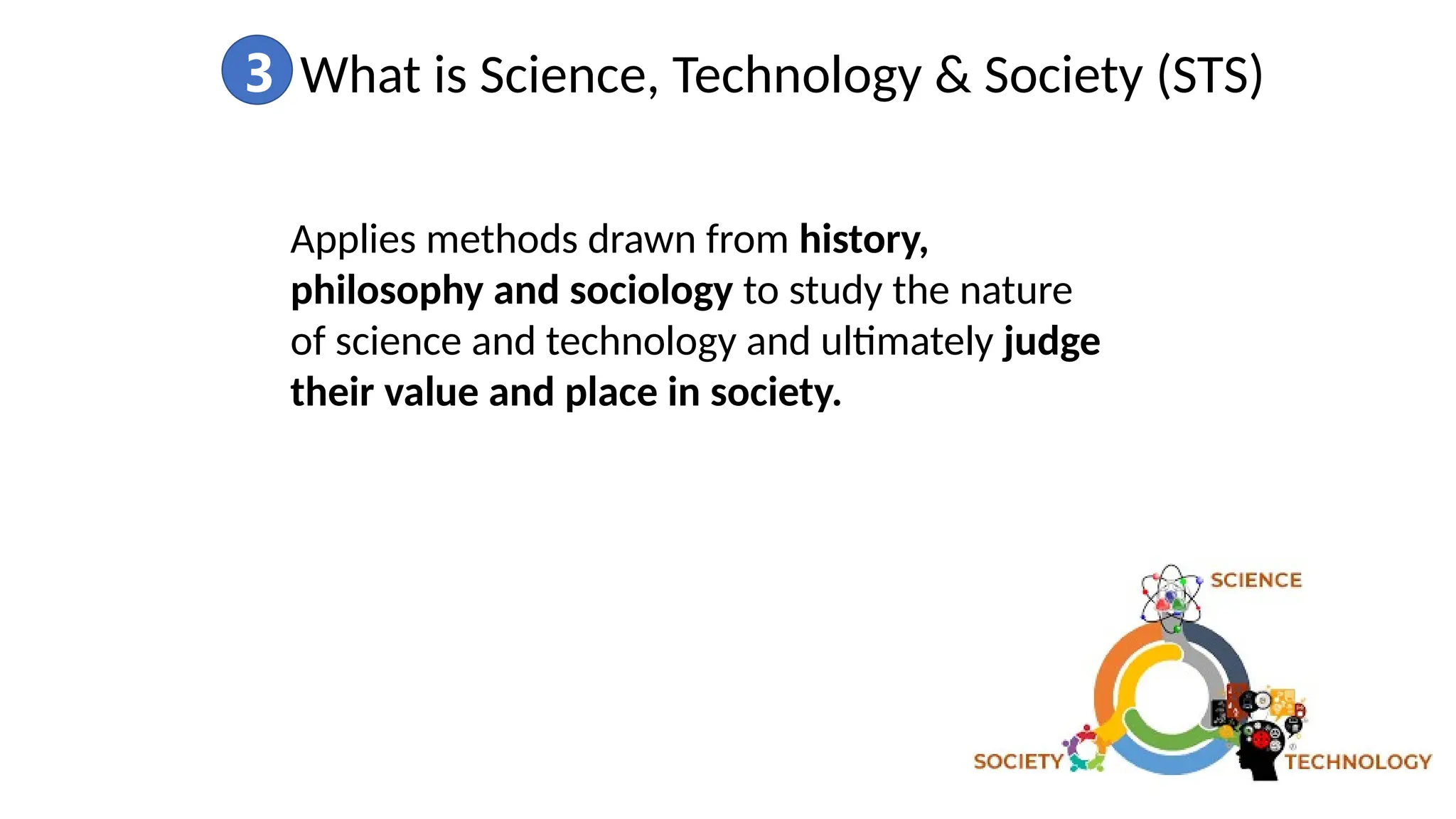 3 What is Science, Technology & Society (STS)
Applies methods drawn from history,
philosophy and sociology to study the nature
of science and technology and ultimately judge
their value and place in society.
 