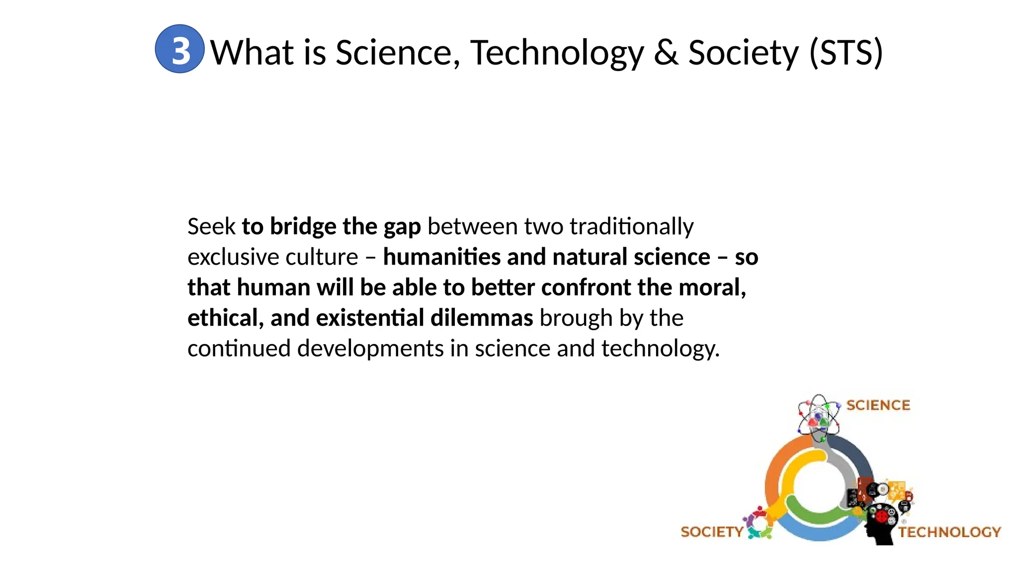 3 What is Science, Technology & Society (STS)
Seek to bridge the gap between two traditionally
exclusive culture – humanities and natural science – so
that human will be able to better confront the moral,
ethical, and existential dilemmas brough by the
continued developments in science and technology.
 