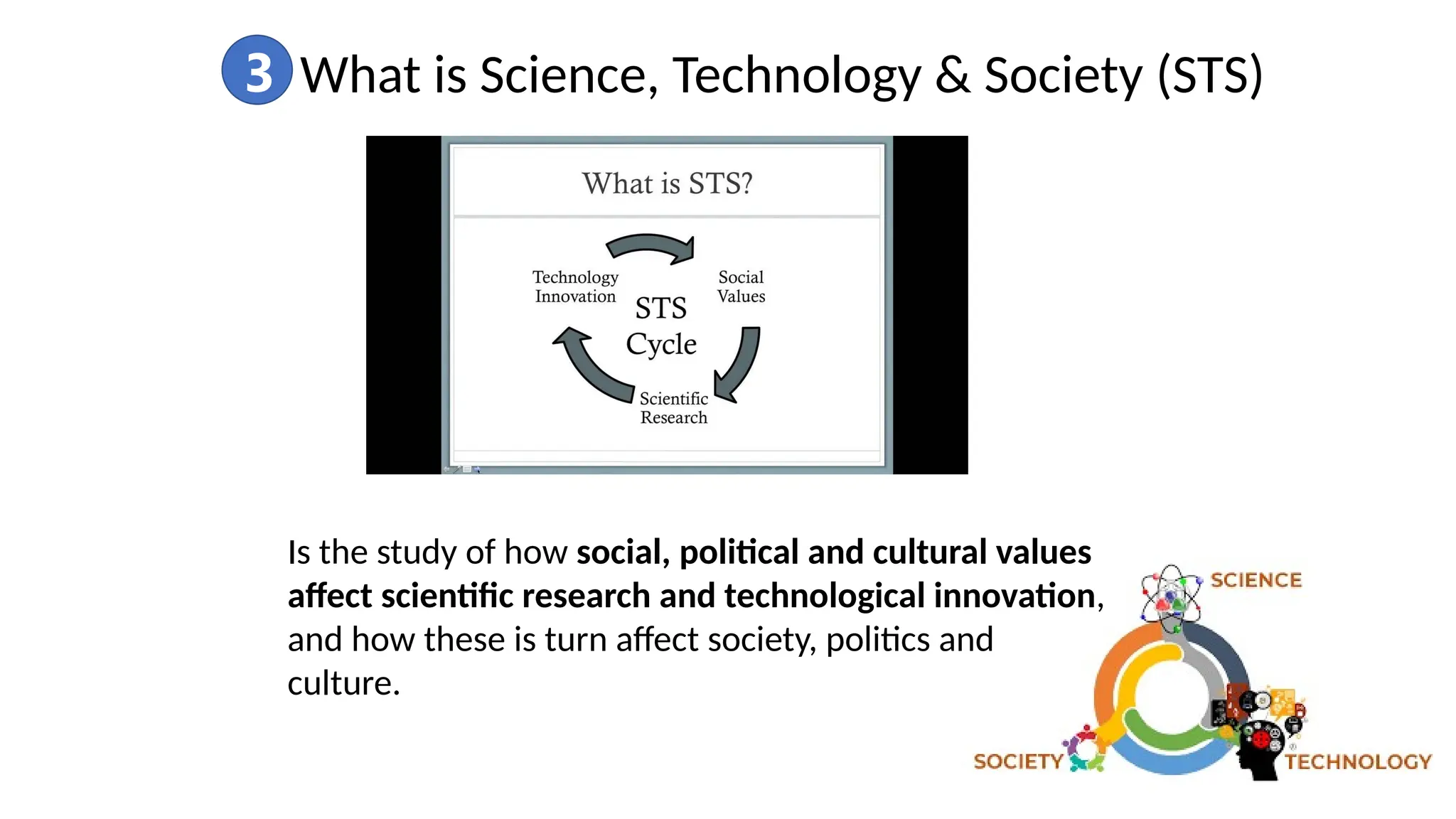 3 What is Science, Technology & Society (STS)
Is the study of how social, political and cultural values
affect scientific research and technological innovation,
and how these is turn affect society, politics and
culture.
 
