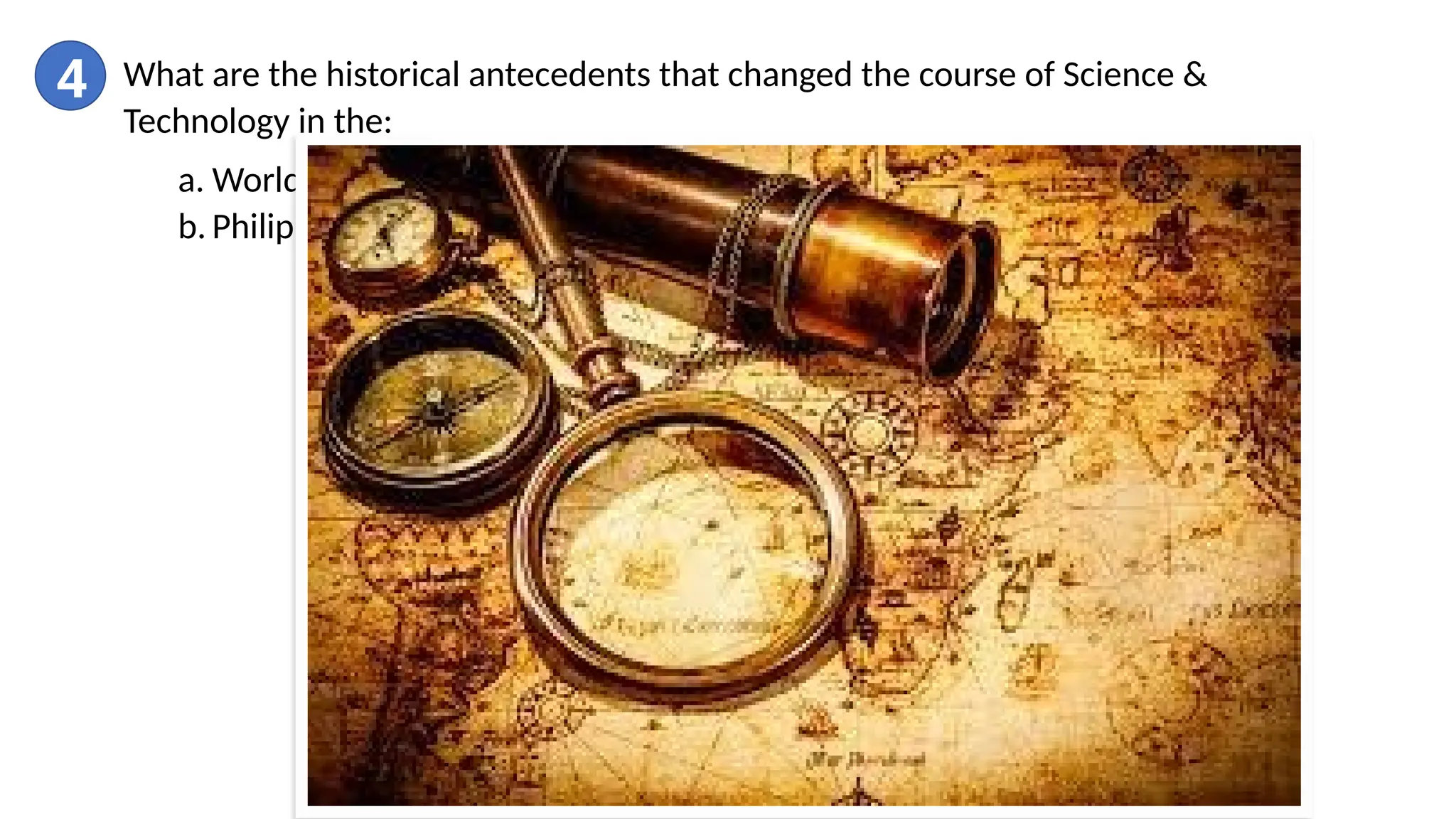 4 What are the historical antecedents that changed the course of Science &
Technology in the:
a. World (ancient, middle and modern ages)
b. Philippines
 