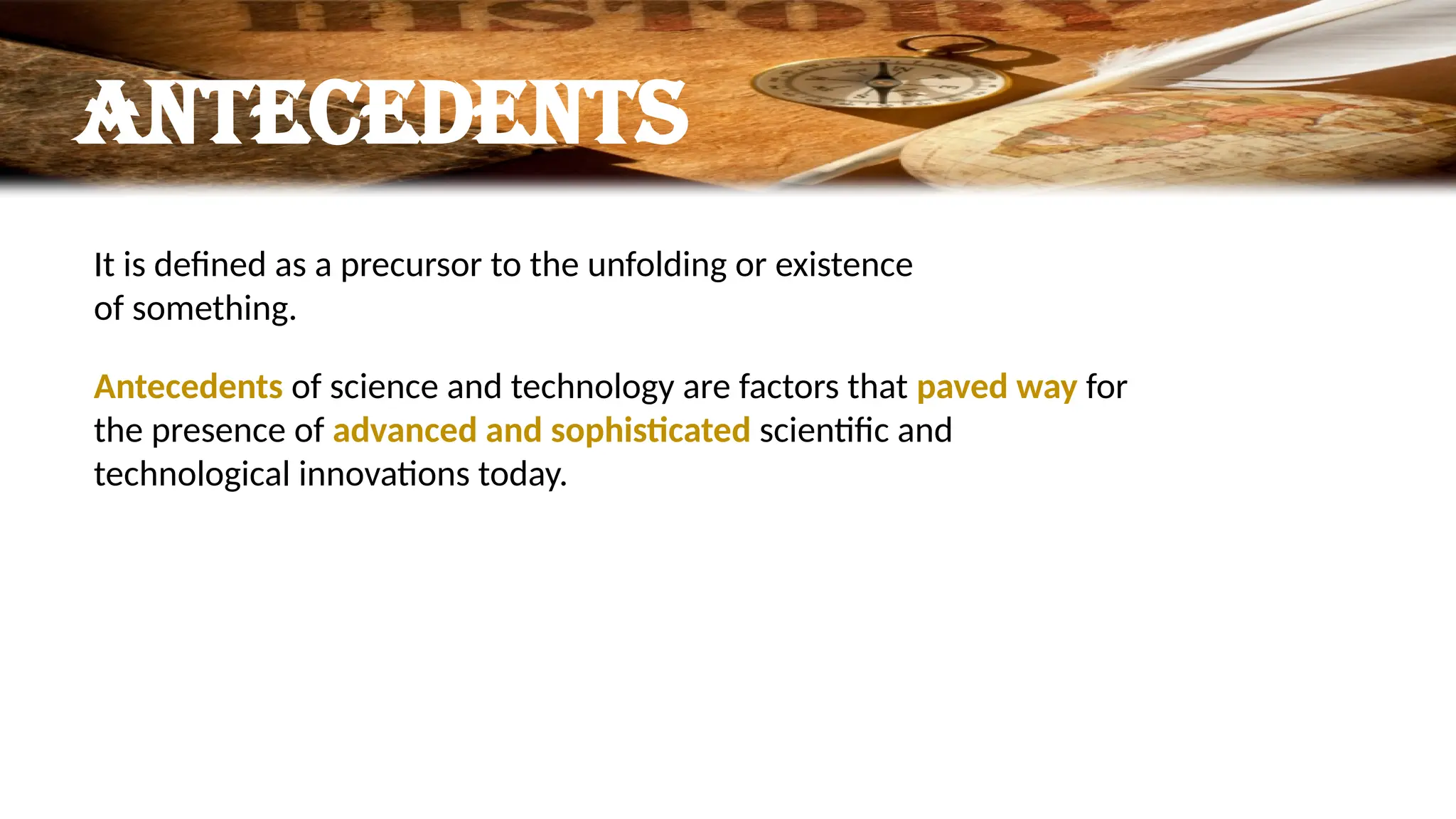ANTECEDENTS
It is defined as a precursor to the unfolding or existence
of something.
Antecedents of science and technology are factors that paved way for
the presence of advanced and sophisticated scientific and
technological innovations today.
 