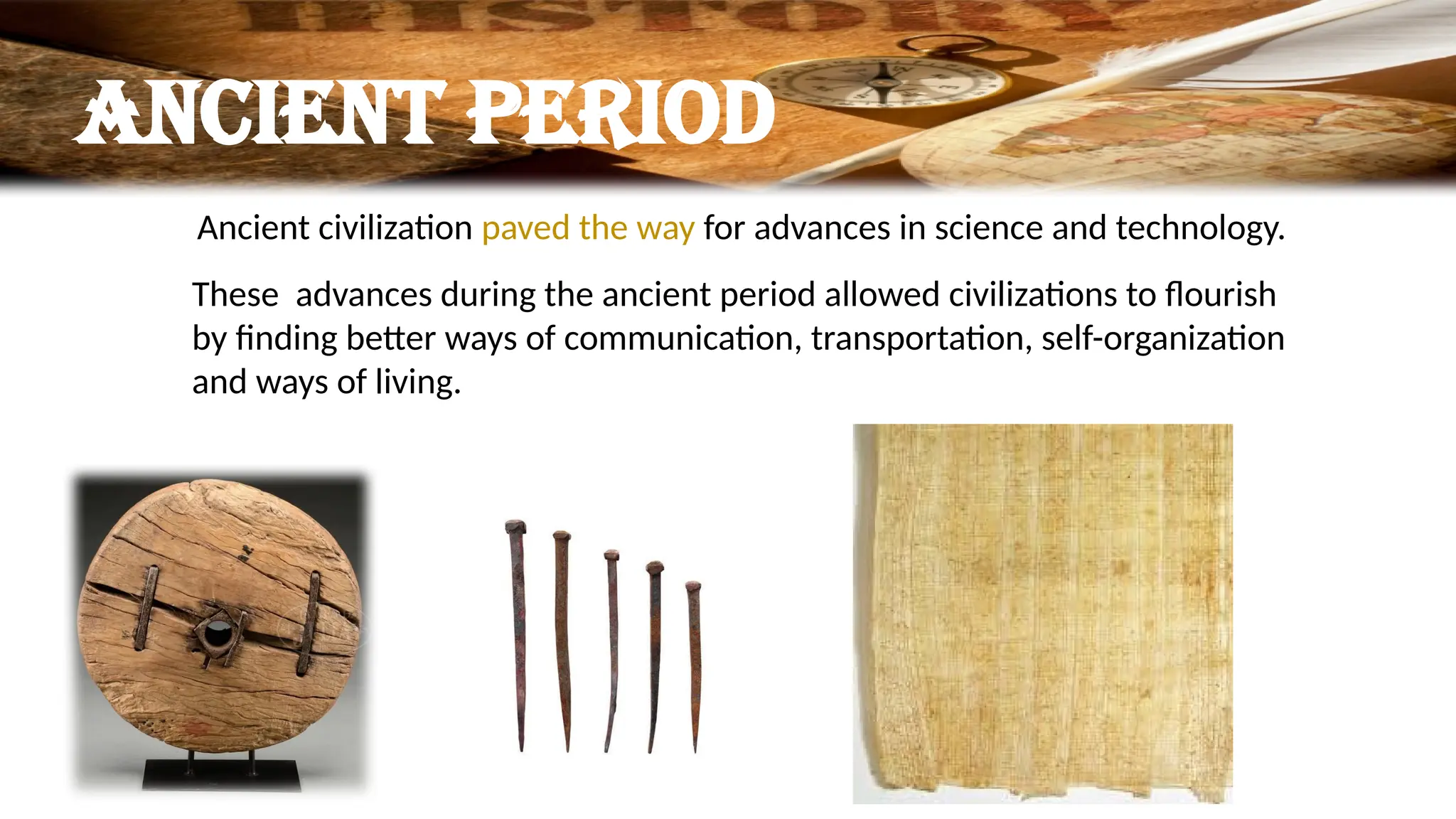 Ancient period
Ancient civilization paved the way for advances in science and technology.
These advances during the ancient period allowed civilizations to flourish
by finding better ways of communication, transportation, self-organization
and ways of living.
 