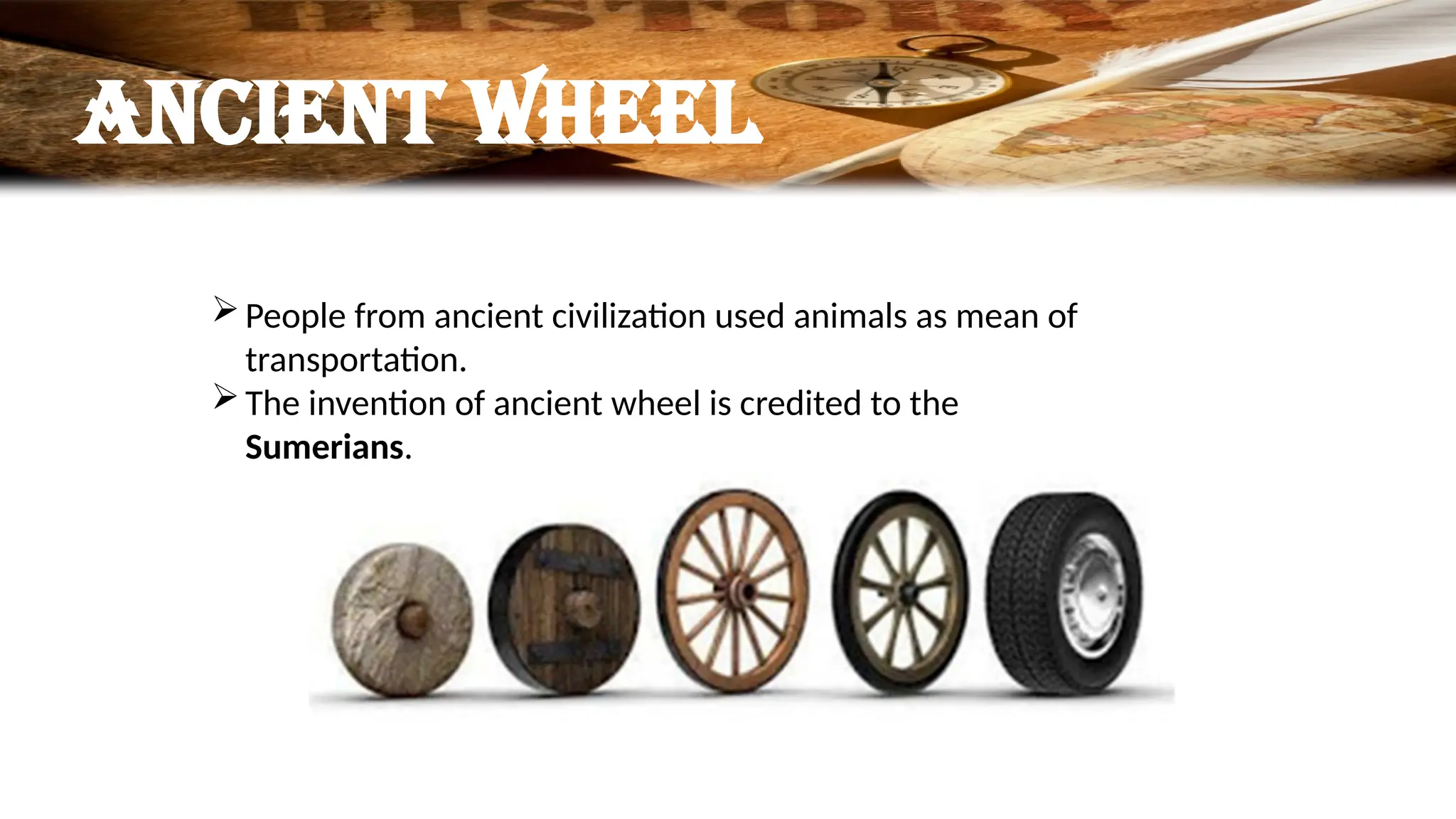 Ancient wheel
People from ancient civilization used animals as mean of
transportation.
The invention of ancient wheel is credited to the
Sumerians.
 