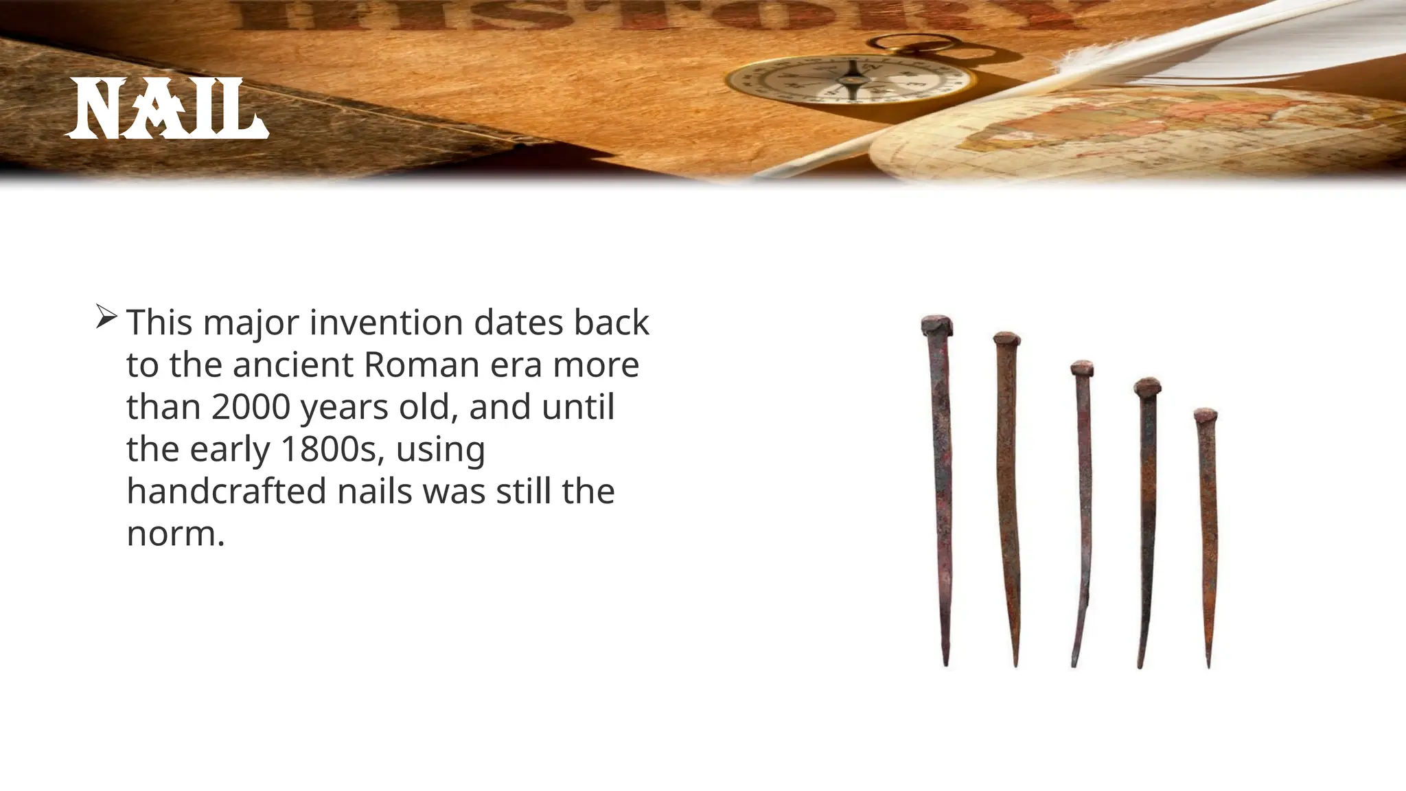 Nail
This major invention dates back
to the ancient Roman era more
than 2000 years old, and until
the early 1800s, using
handcrafted nails was still the
norm.
 