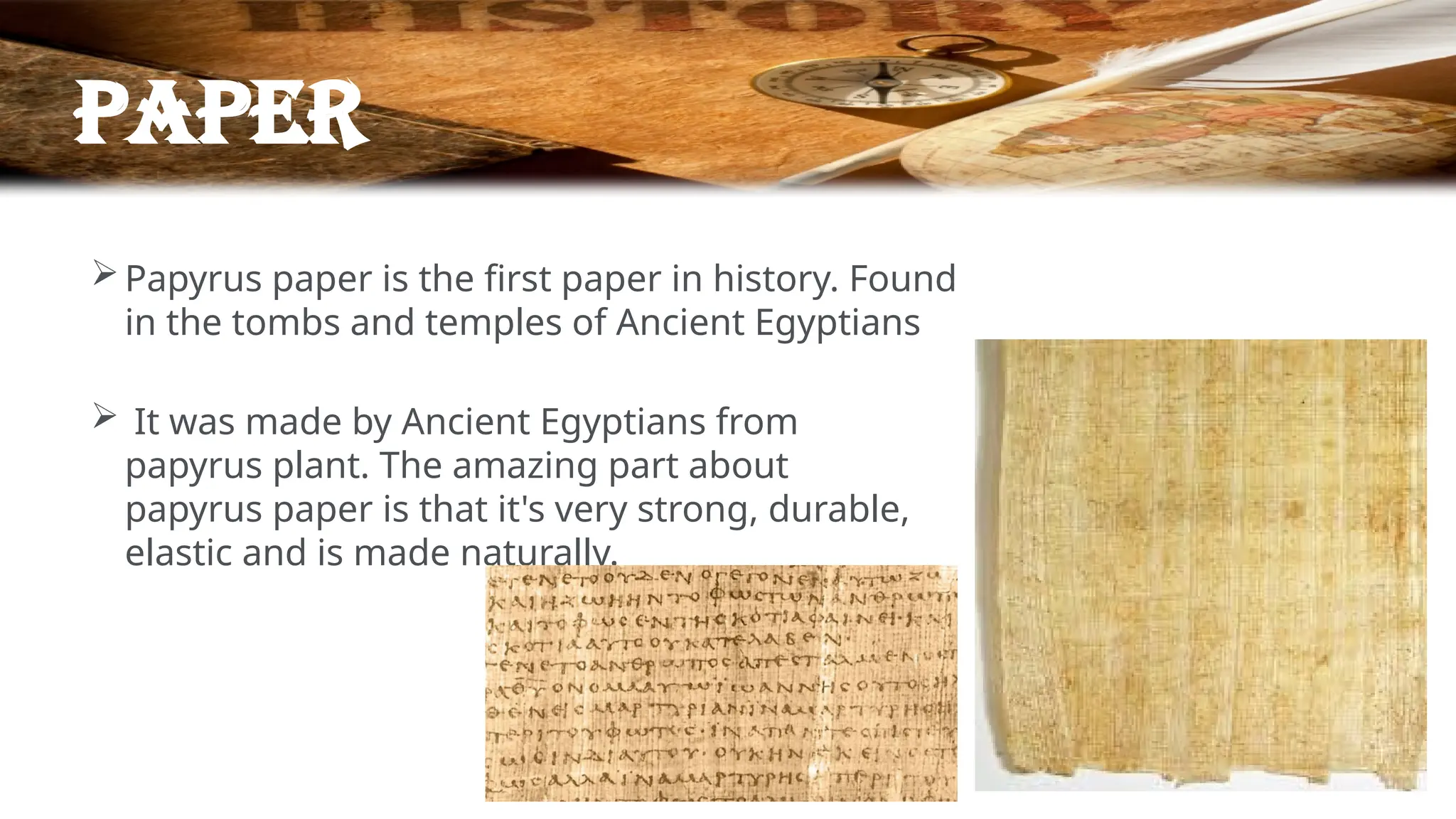 paper
Papyrus paper is the first paper in history. Found
in the tombs and temples of Ancient Egyptians
 It was made by Ancient Egyptians from
papyrus plant. The amazing part about
papyrus paper is that it's very strong, durable,
elastic and is made naturally.
 