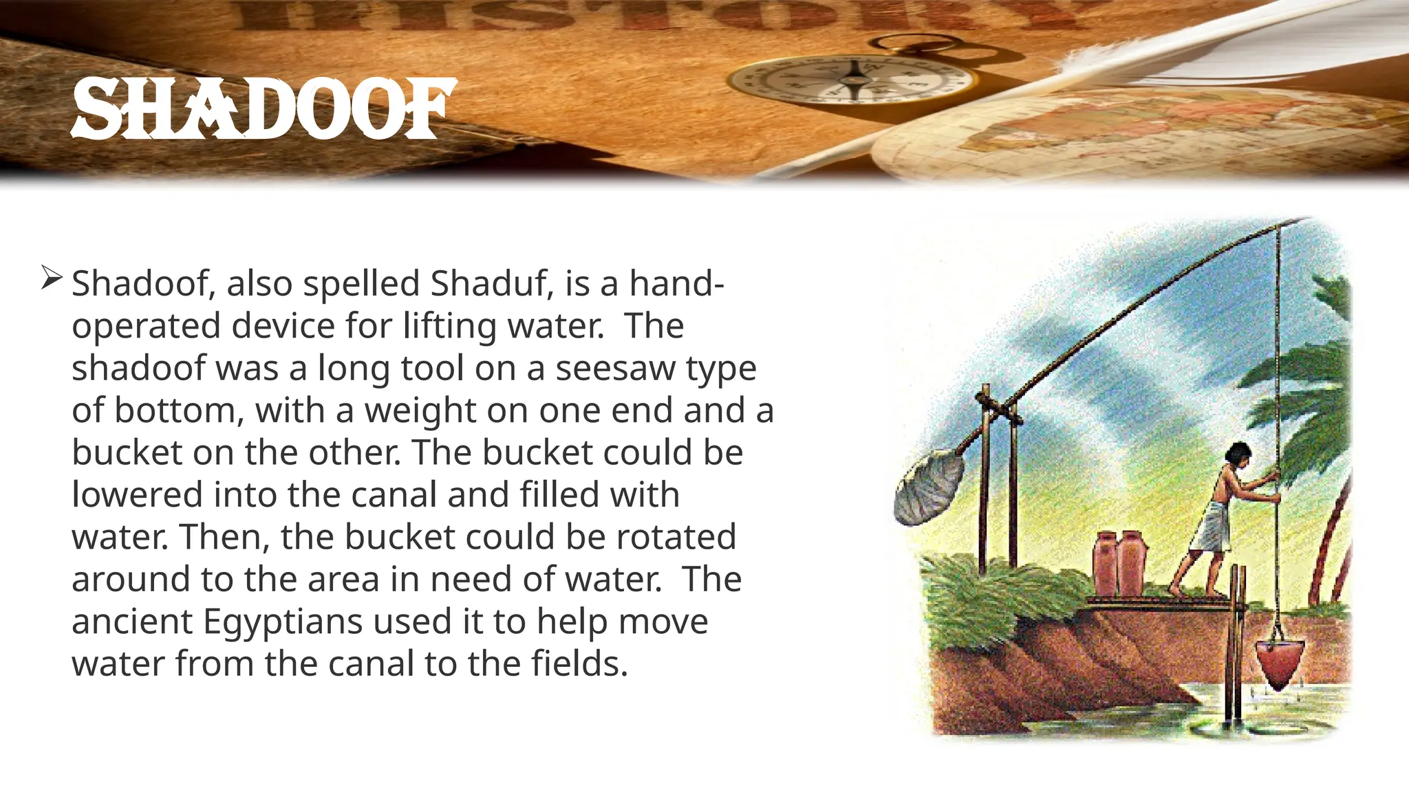 Shadoof
Shadoof, also spelled Shaduf, is a hand-
operated device for lifting water. The
shadoof was a long tool on a seesaw type
of bottom, with a weight on one end and a
bucket on the other. The bucket could be
lowered into the canal and filled with
water. Then, the bucket could be rotated
around to the area in need of water. The
ancient Egyptians used it to help move
water from the canal to the fields.
 