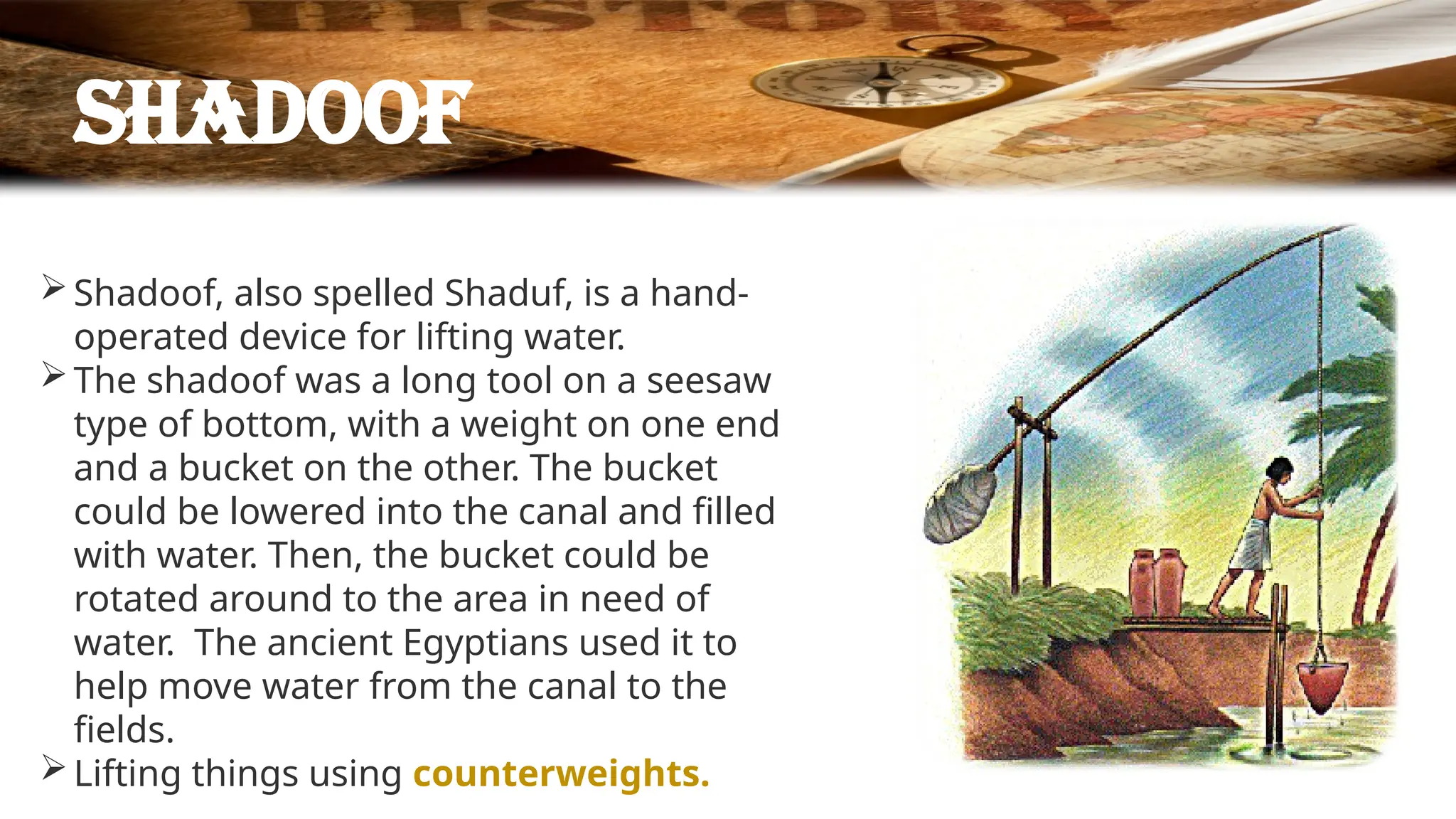 Shadoof
Shadoof, also spelled Shaduf, is a hand-
operated device for lifting water.
The shadoof was a long tool on a seesaw
type of bottom, with a weight on one end
and a bucket on the other. The bucket
could be lowered into the canal and filled
with water. Then, the bucket could be
rotated around to the area in need of
water. The ancient Egyptians used it to
help move water from the canal to the
fields.
Lifting things using counterweights.
 