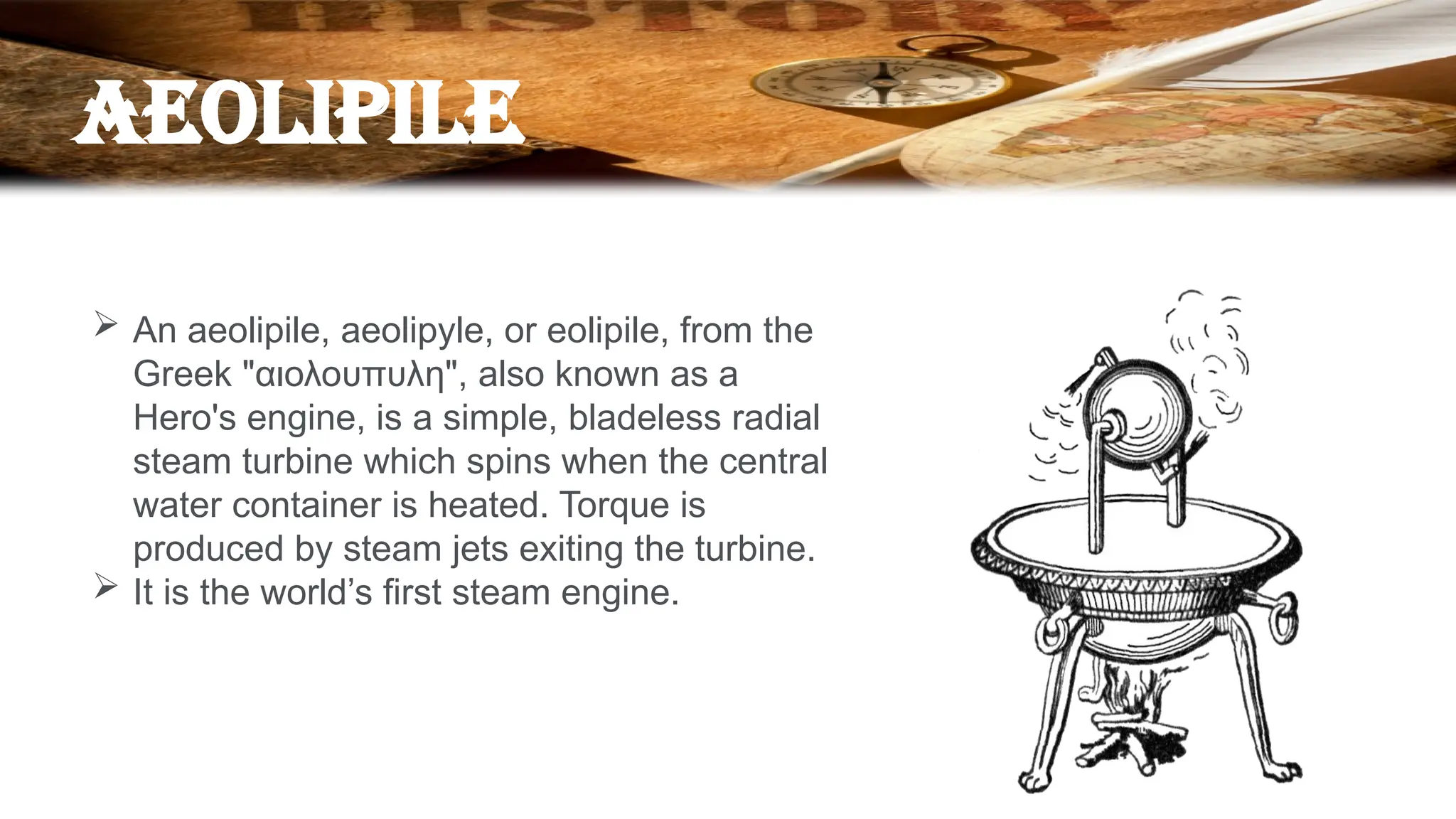 AEOLIPILE
 An aeolipile, aeolipyle, or eolipile, from the
Greek "αιολουπυλη", also known as a
Hero's engine, is a simple, bladeless radial
steam turbine which spins when the central
water container is heated. Torque is
produced by steam jets exiting the turbine.
 It is the world’s first steam engine.
 