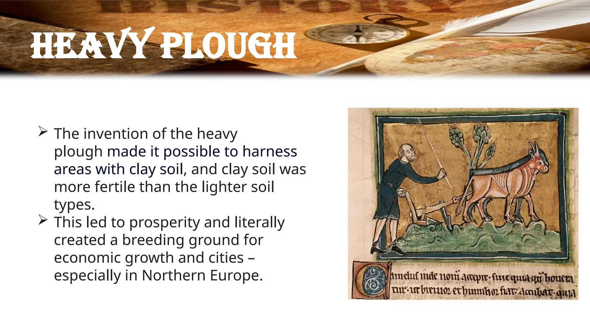 Heavy plough
 The invention of the heavy
plough made it possible to harness
areas with clay soil, and clay soil was
more fertile than the lighter soil
types.
 This led to prosperity and literally
created a breeding ground for
economic growth and cities –
especially in Northern Europe.
 