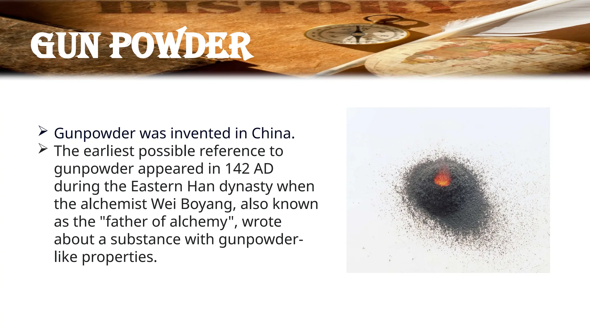 Gun powder
 Gunpowder was invented in China.
 The earliest possible reference to
gunpowder appeared in 142 AD
during the Eastern Han dynasty when
the alchemist Wei Boyang, also known
as the "father of alchemy", wrote
about a substance with gunpowder-
like properties.
 