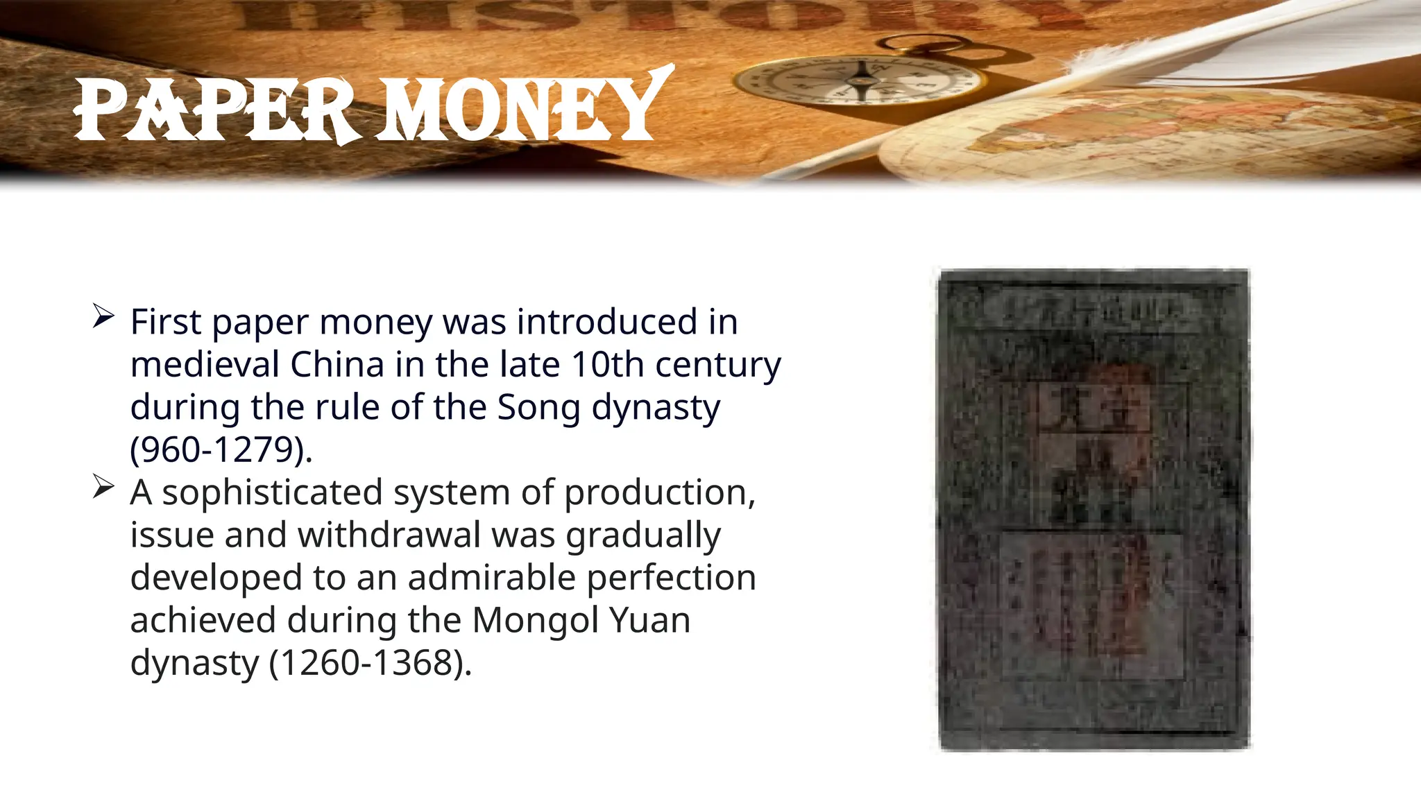 Paper money
 First paper money was introduced in
medieval China in the late 10th century
during the rule of the Song dynasty
(960-1279).
 A sophisticated system of production,
issue and withdrawal was gradually
developed to an admirable perfection
achieved during the Mongol Yuan
dynasty (1260-1368).
 