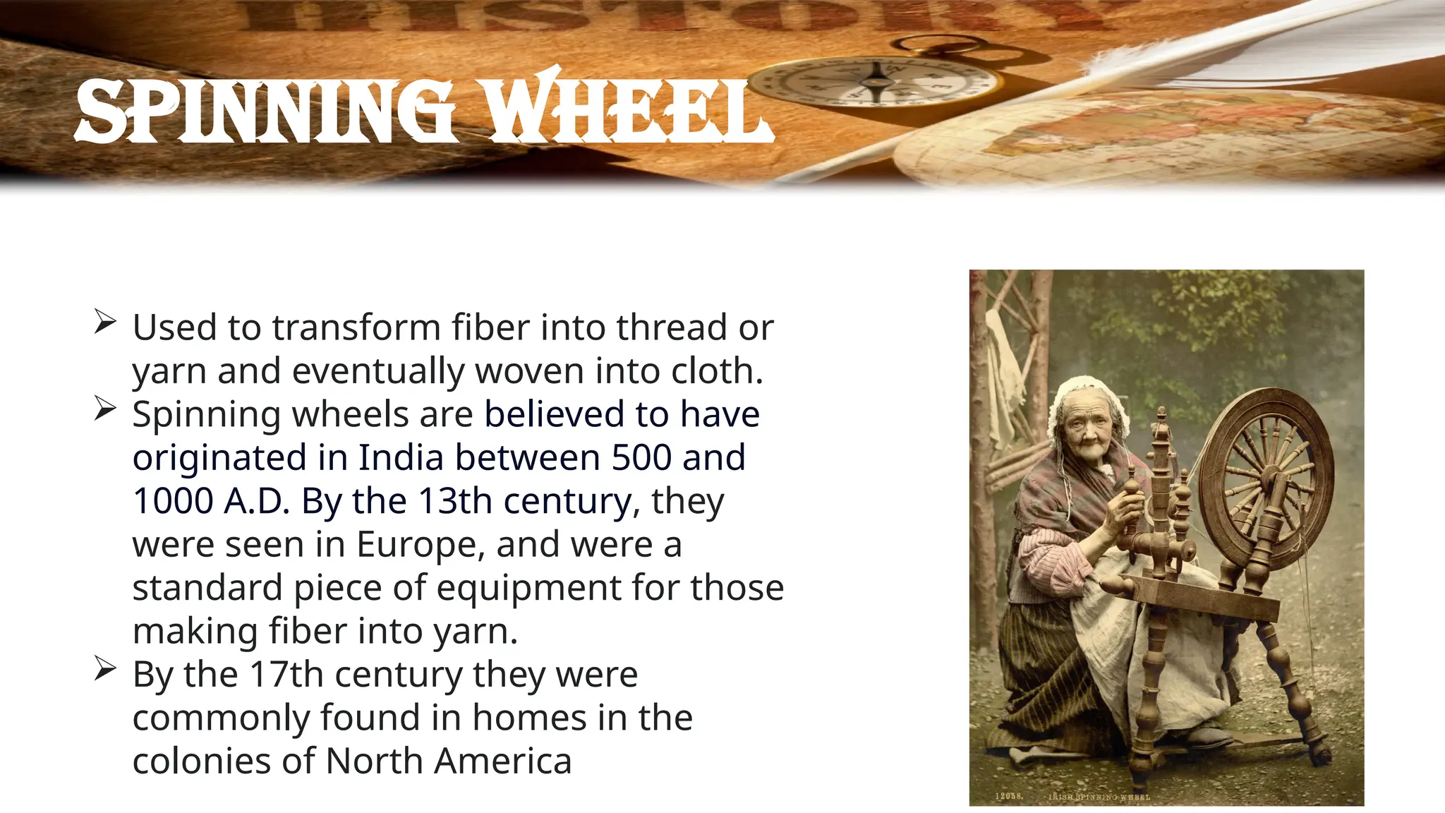 Spinning wheel
 Used to transform fiber into thread or
yarn and eventually woven into cloth.
 Spinning wheels are believed to have
originated in India between 500 and
1000 A.D. By the 13th century, they
were seen in Europe, and were a
standard piece of equipment for those
making fiber into yarn.
 By the 17th century they were
commonly found in homes in the
colonies of North America
 