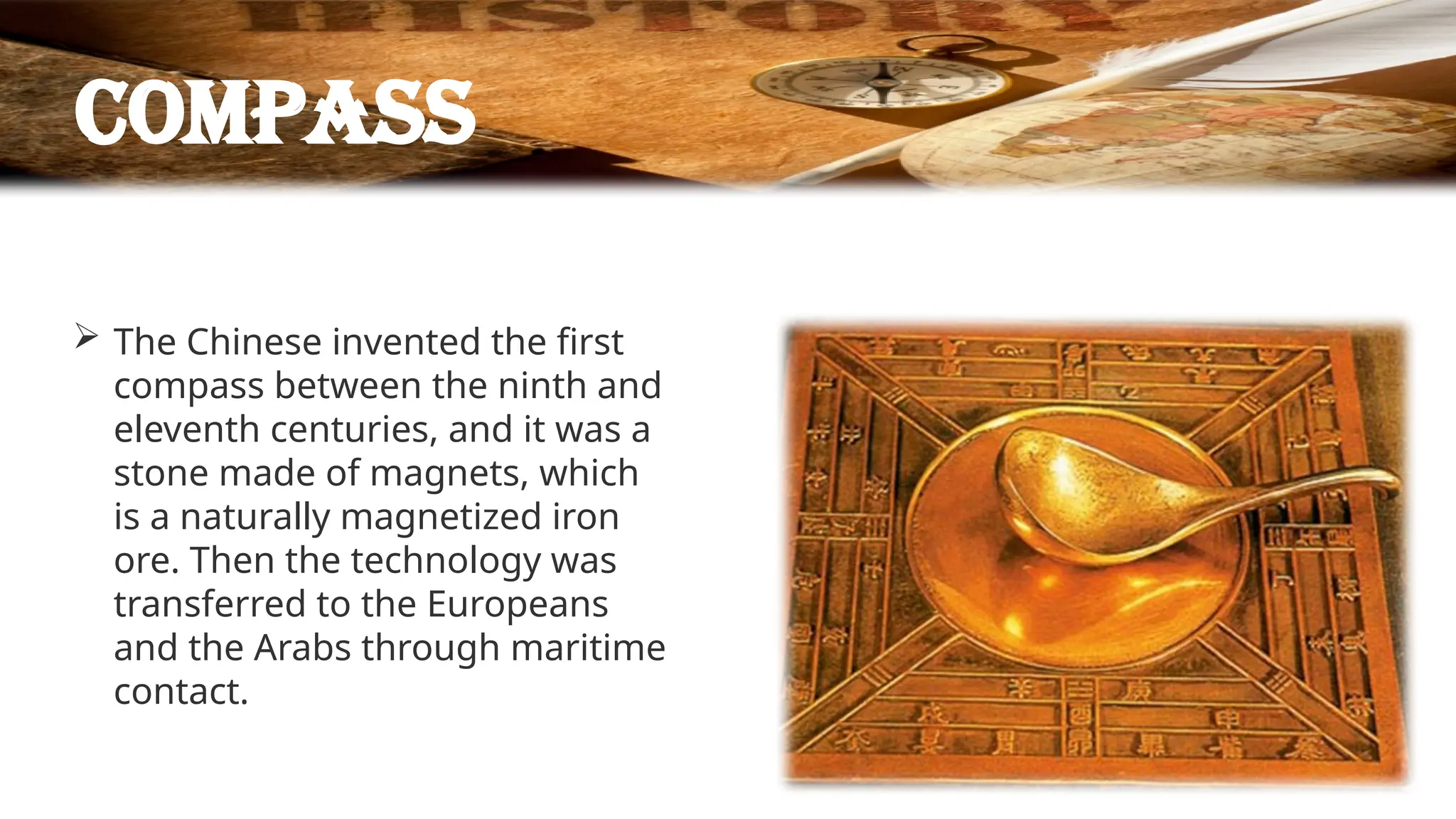 compass
 The Chinese invented the first
compass between the ninth and
eleventh centuries, and it was a
stone made of magnets, which
is a naturally magnetized iron
ore. Then the technology was
transferred to the Europeans
and the Arabs through maritime
contact.
 