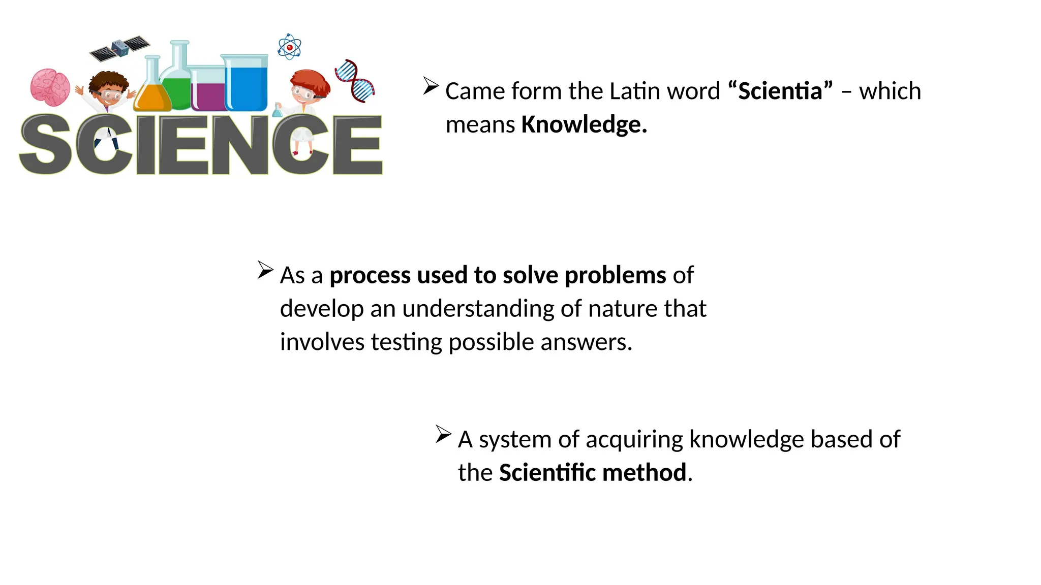Came form the Latin word “Scientia” – which
means Knowledge.
As a process used to solve problems of
develop an understanding of nature that
involves testing possible answers.
A system of acquiring knowledge based of
the Scientific method.
 