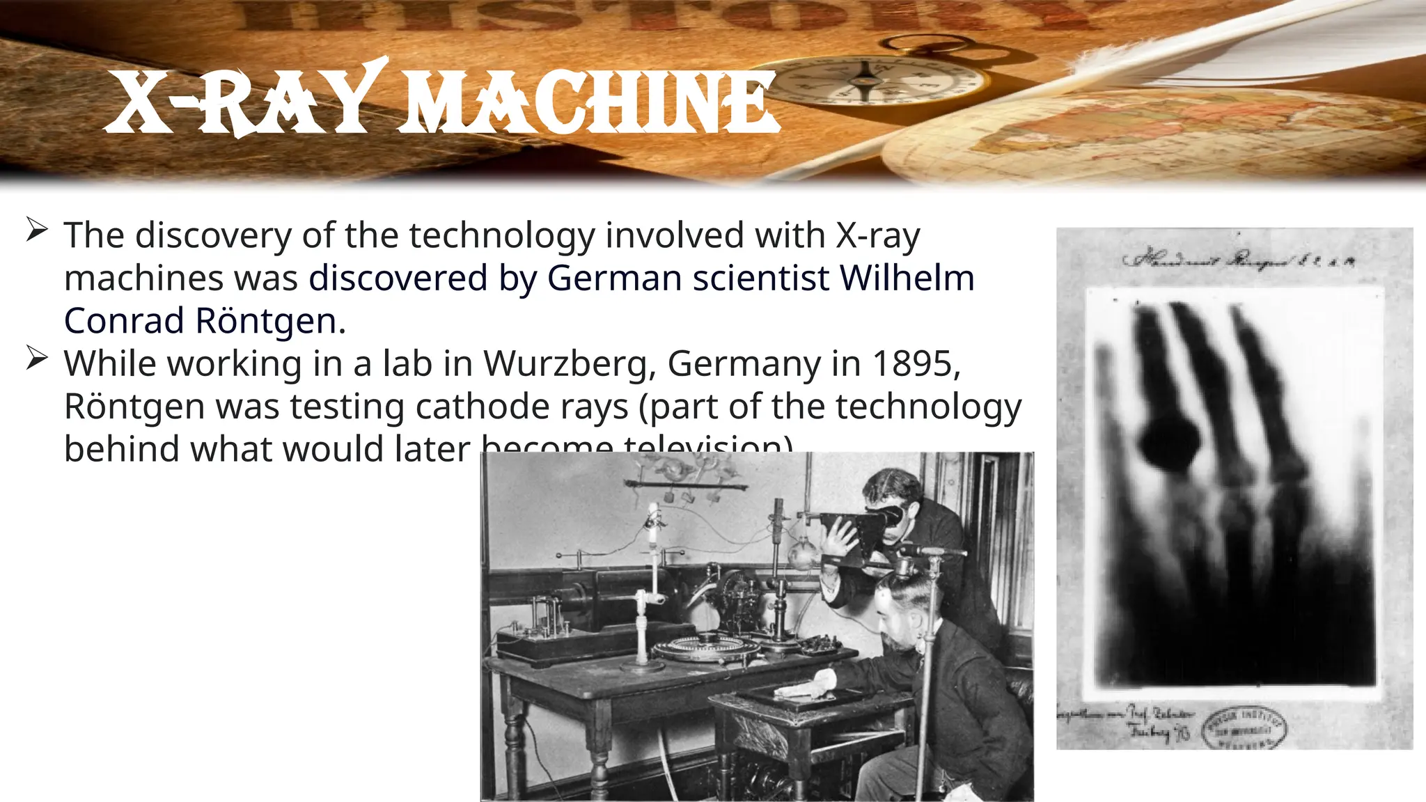 X-ray machine
 The discovery of the technology involved with X-ray
machines was discovered by German scientist Wilhelm
Conrad Röntgen.
 While working in a lab in Wurzberg, Germany in 1895,
Röntgen was testing cathode rays (part of the technology
behind what would later become television).
 
