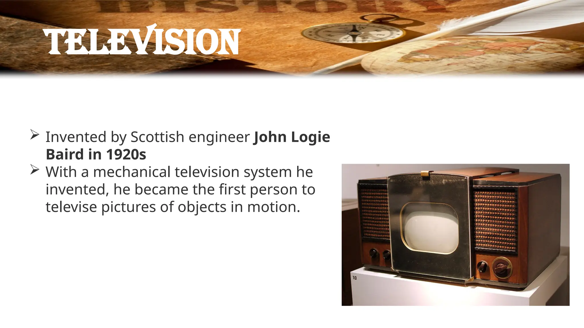 television
 Invented by Scottish engineer John Logie
Baird in 1920s
 With a mechanical television system he
invented, he became the first person to
televise pictures of objects in motion.
 
