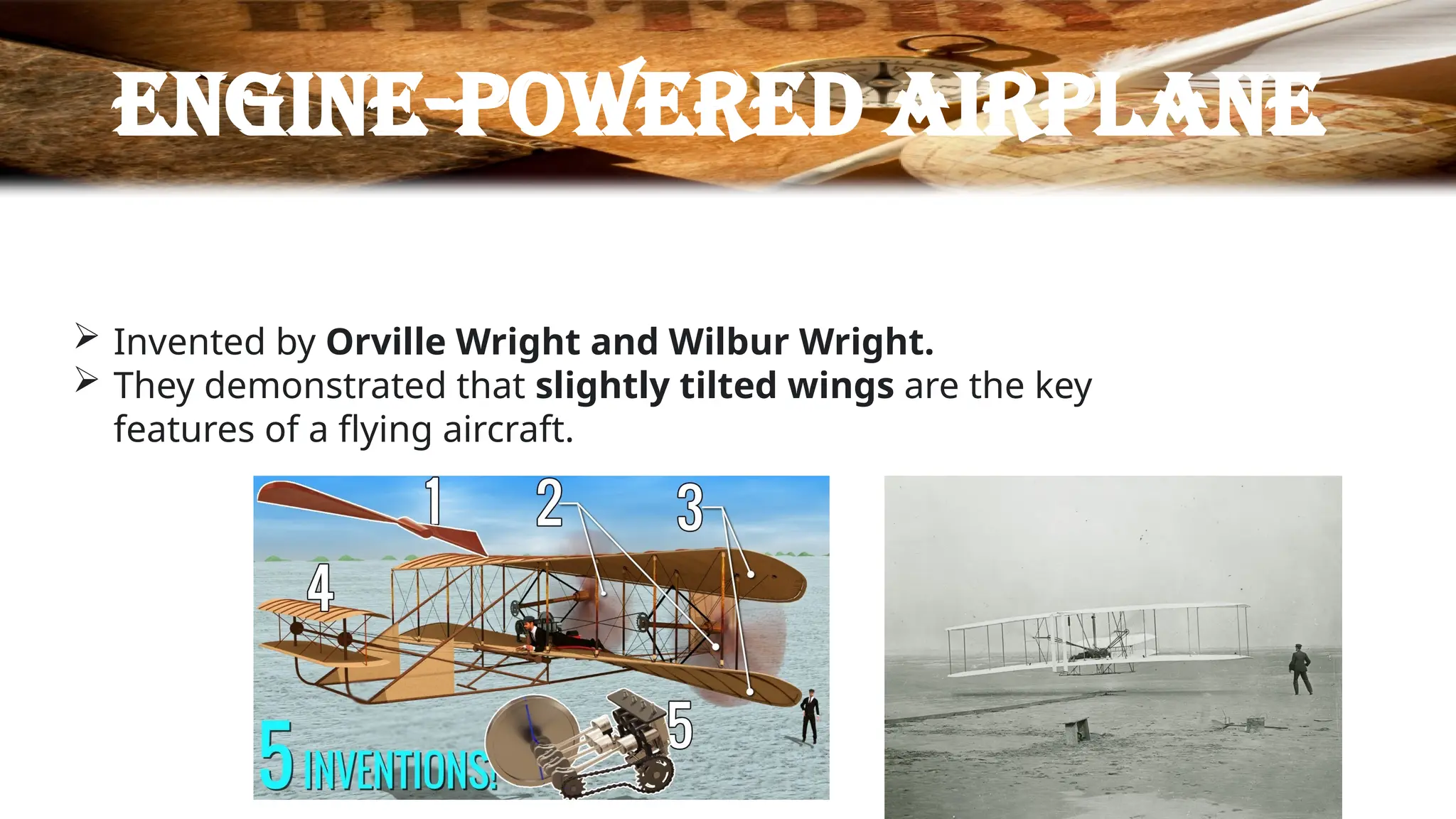 Engine-powered airplane
 Invented by Orville Wright and Wilbur Wright.
 They demonstrated that slightly tilted wings are the key
features of a flying aircraft.
 